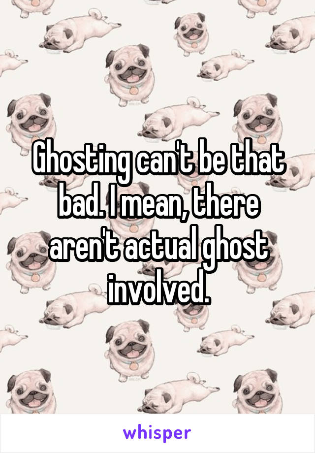 Ghosting can't be that bad. I mean, there aren't actual ghost involved.