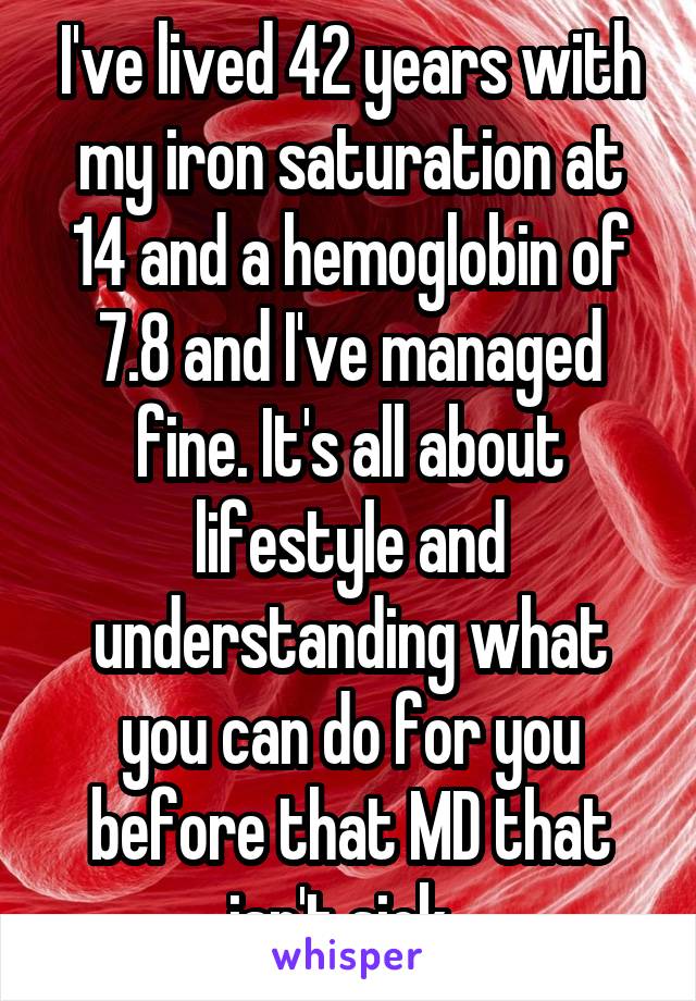 I've lived 42 years with my iron saturation at 14 and a hemoglobin of 7.8 and I've managed fine. It's all about lifestyle and understanding what you can do for you before that MD that isn't sick. 