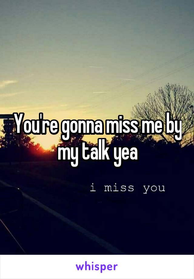 You're gonna miss me by my talk yea