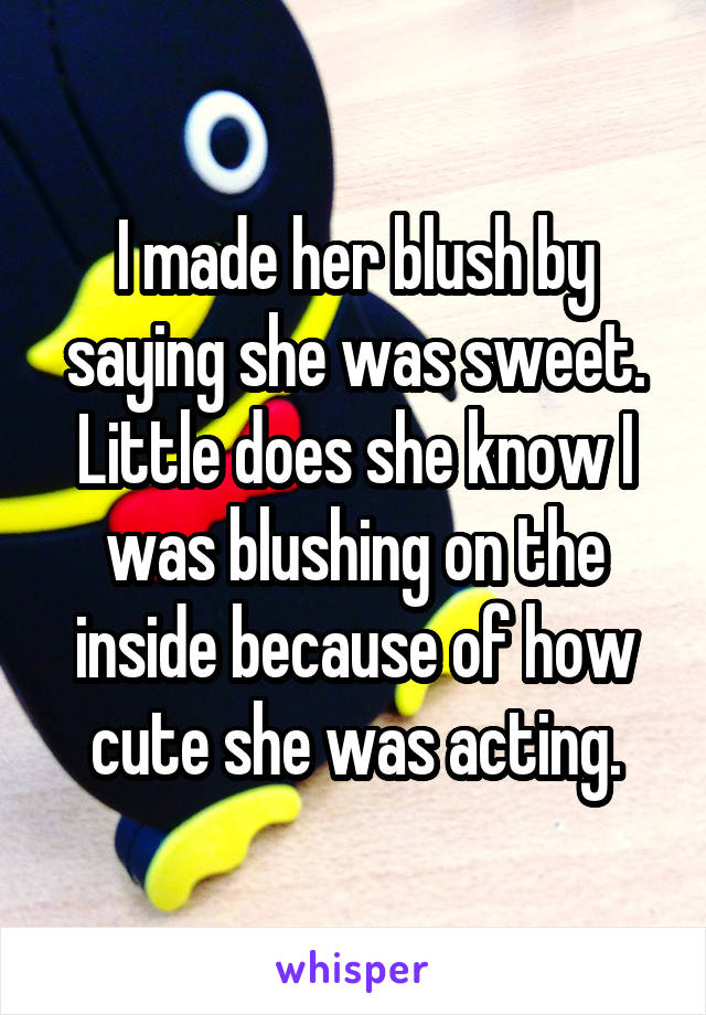 I made her blush by saying she was sweet. Little does she know I was blushing on the inside because of how cute she was acting.