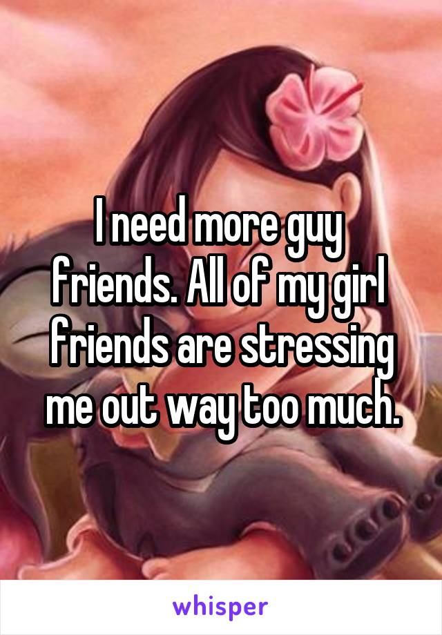 I need more guy  friends. All of my girl  friends are stressing me out way too much.