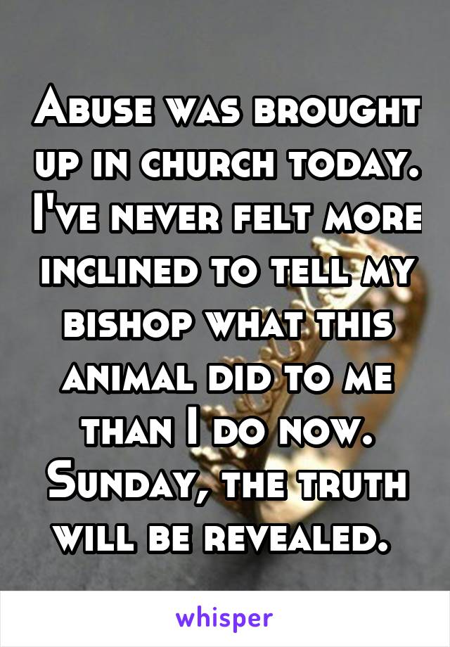 Abuse was brought up in church today. I've never felt more inclined to tell my bishop what this animal did to me than I do now. Sunday, the truth will be revealed. 