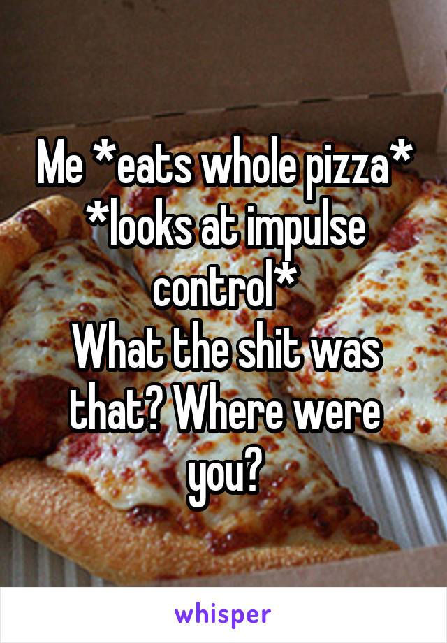 Me *eats whole pizza* *looks at impulse control*
What the shit was that? Where were you?