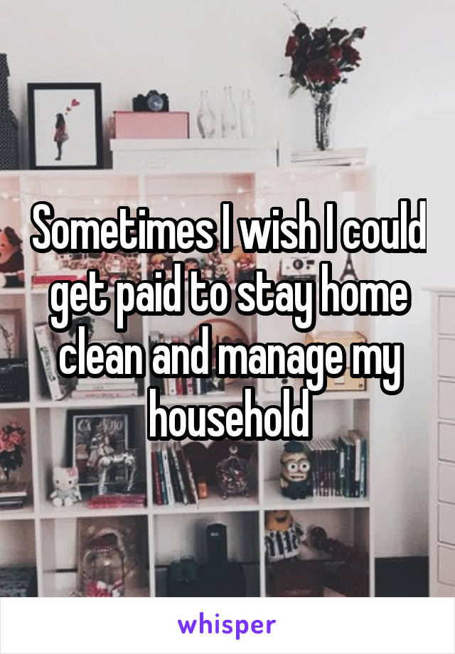 Sometimes I wish I could get paid to stay home clean and manage my household