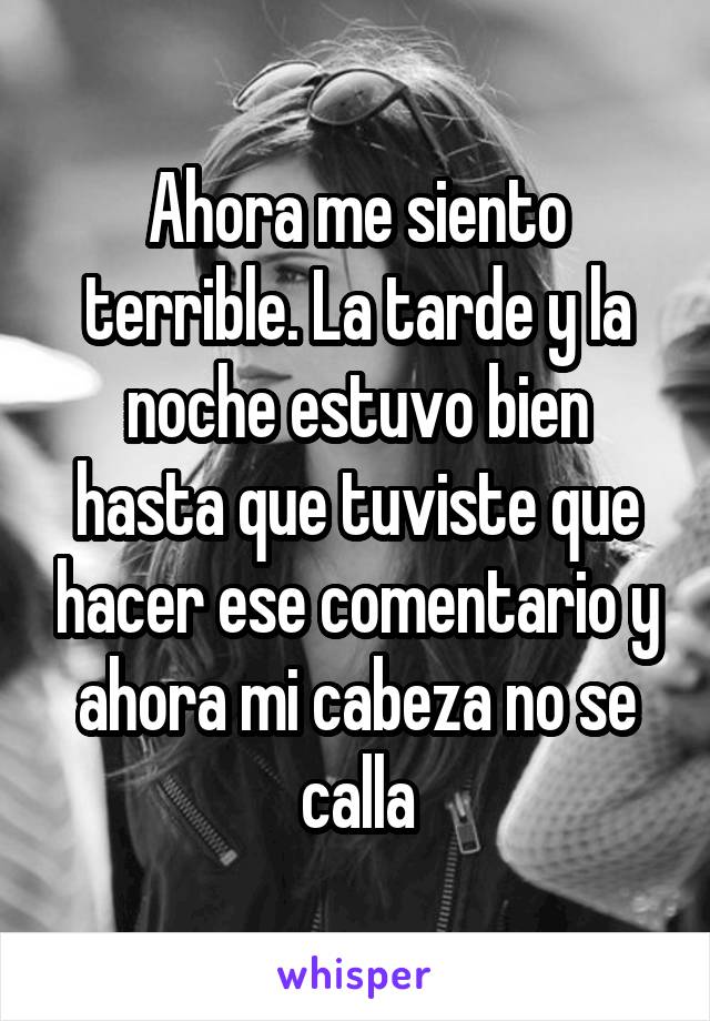 Ahora me siento terrible. La tarde y la noche estuvo bien hasta que tuviste que hacer ese comentario y ahora mi cabeza no se calla