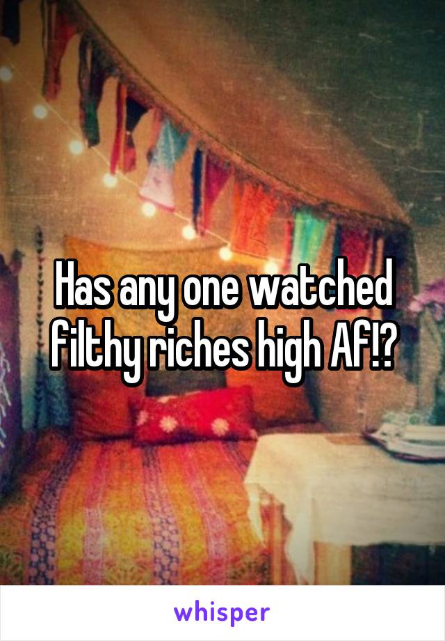 Has any one watched filthy riches high Af!?