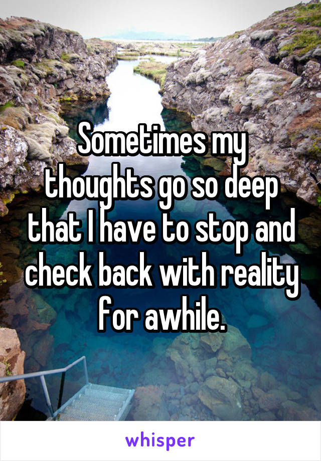 Sometimes my thoughts go so deep that I have to stop and check back with reality for awhile.