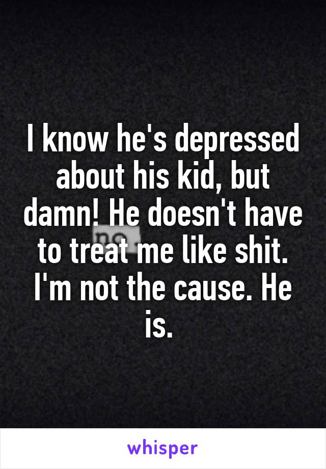 I know he's depressed about his kid, but damn! He doesn't have to treat me like shit. I'm not the cause. He is. 