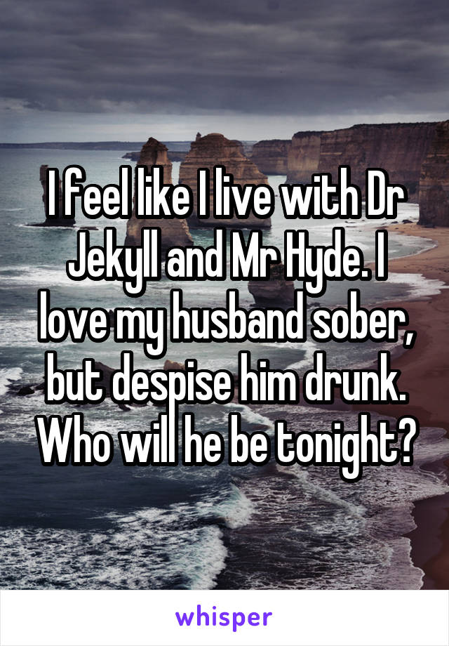 I feel like I live with Dr Jekyll and Mr Hyde. I love my husband sober, but despise him drunk. Who will he be tonight?