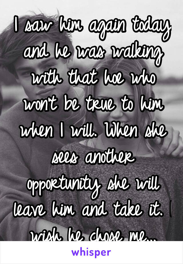 I saw him again today and he was walking with that hoe who won't be true to him when I will. When she sees another opportunity she will leave him and take it. I wish he chose me...