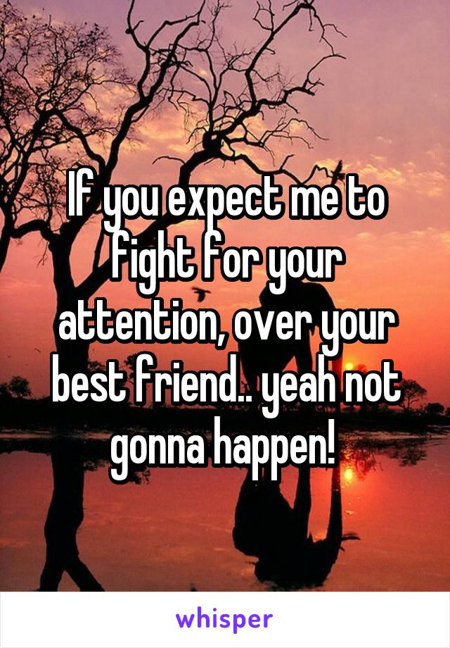 If you expect me to fight for your attention, over your best friend.. yeah not gonna happen! 