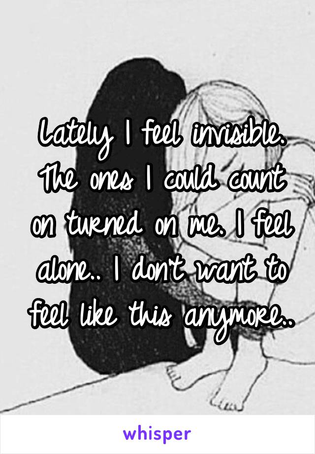 Lately I feel invisible. The ones I could count on turned on me. I feel alone.. I don't want to feel like this anymore..