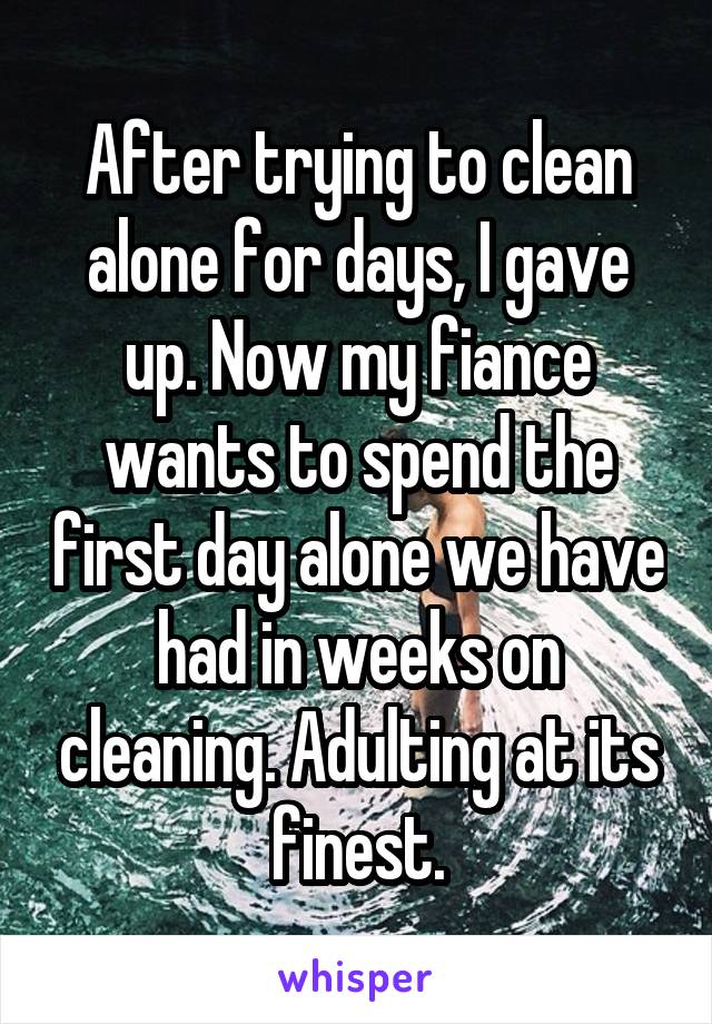 After trying to clean alone for days, I gave up. Now my fiance wants to spend the first day alone we have had in weeks on cleaning. Adulting at its finest.