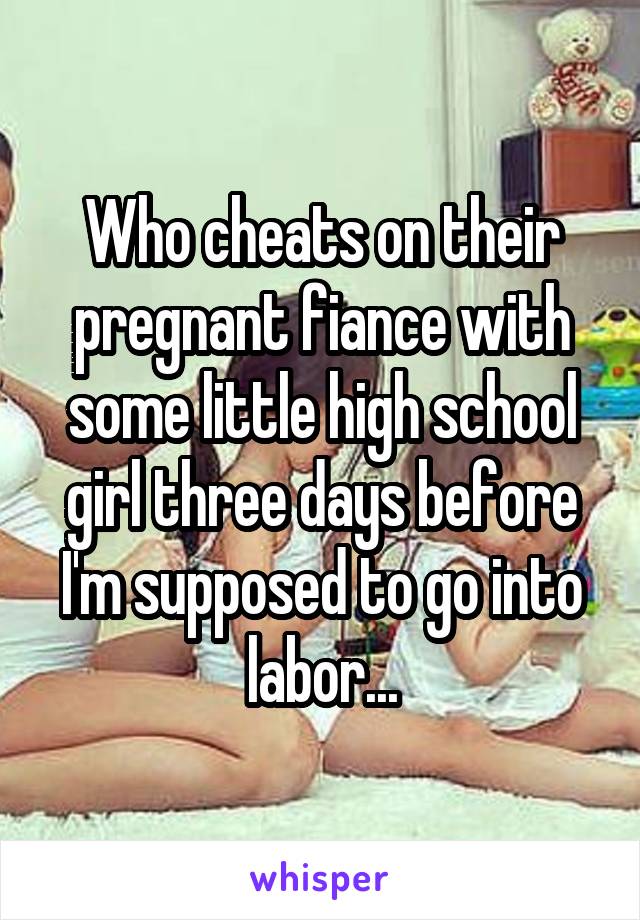 Who cheats on their pregnant fiance with some little high school girl three days before I'm supposed to go into labor...