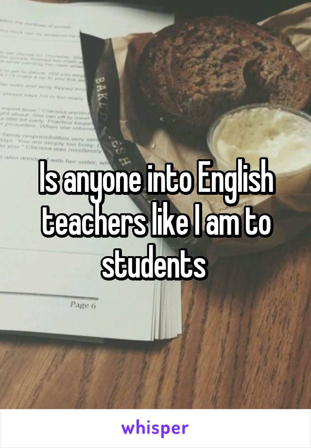 Is anyone into English teachers like I am to students 