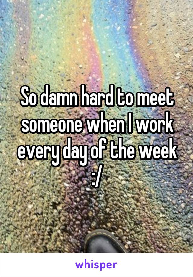 So damn hard to meet someone when I work every day of the week :/