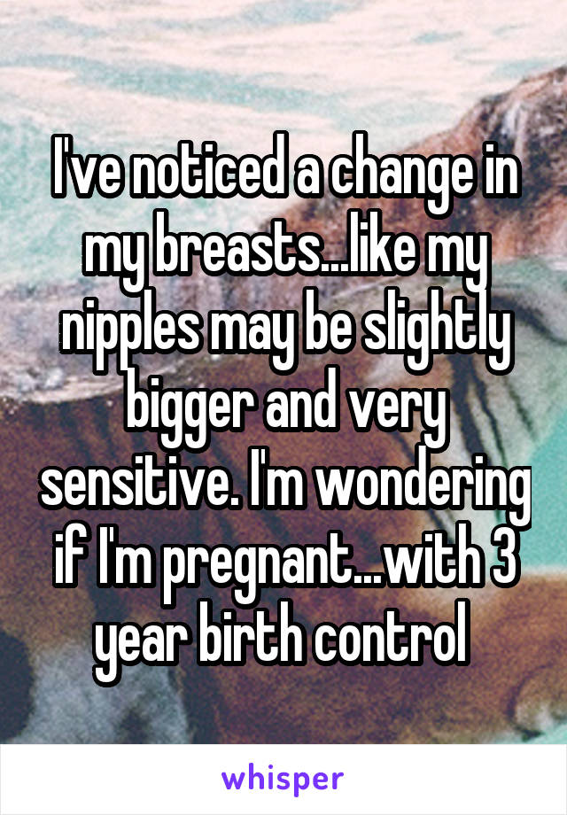 I've noticed a change in my breasts...like my nipples may be slightly bigger and very sensitive. I'm wondering if I'm pregnant...with 3 year birth control 