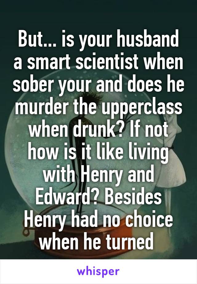 But... is your husband a smart scientist when sober your and does he murder the upperclass when drunk? If not how is it like living with Henry and Edward? Besides Henry had no choice when he turned 