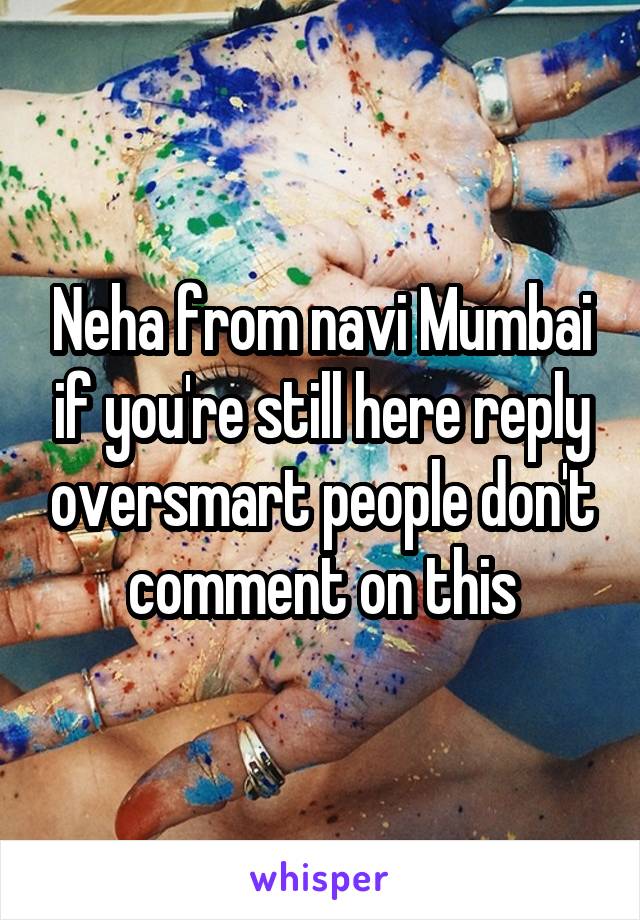 Neha from navi Mumbai if you're still here reply oversmart people don't comment on this