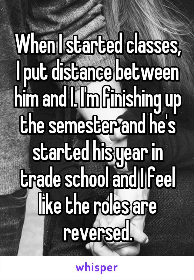 When I started classes, I put distance between him and I. I'm finishing up the semester and he's started his year in trade school and I feel like the roles are reversed.