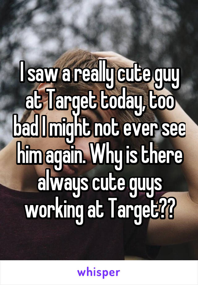 I saw a really cute guy at Target today, too bad I might not ever see him again. Why is there always cute guys working at Target??