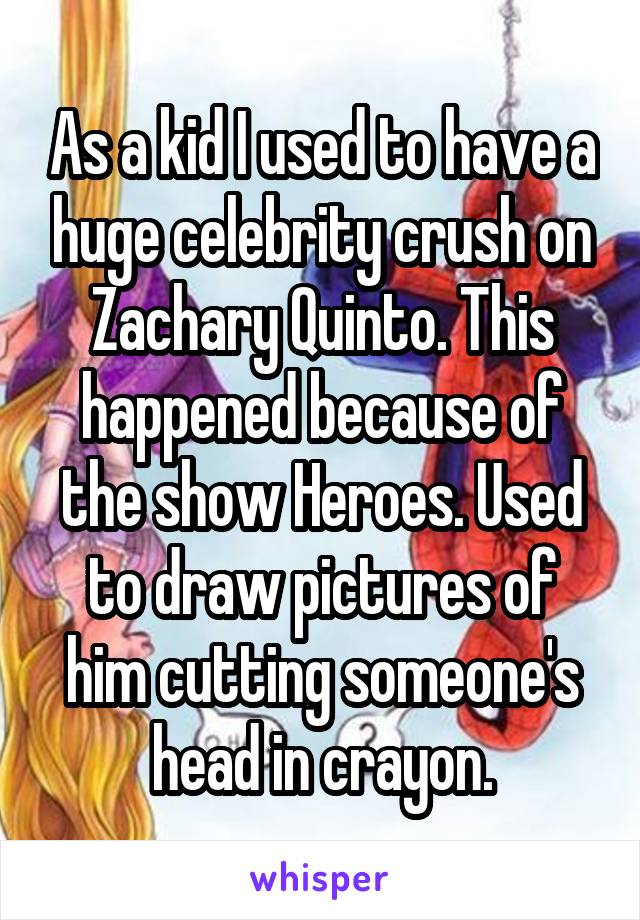 As a kid I used to have a huge celebrity crush on Zachary Quinto. This happened because of the show Heroes. Used to draw pictures of him cutting someone's head in crayon.