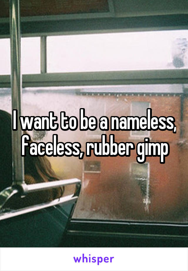 I want to be a nameless, faceless, rubber gimp