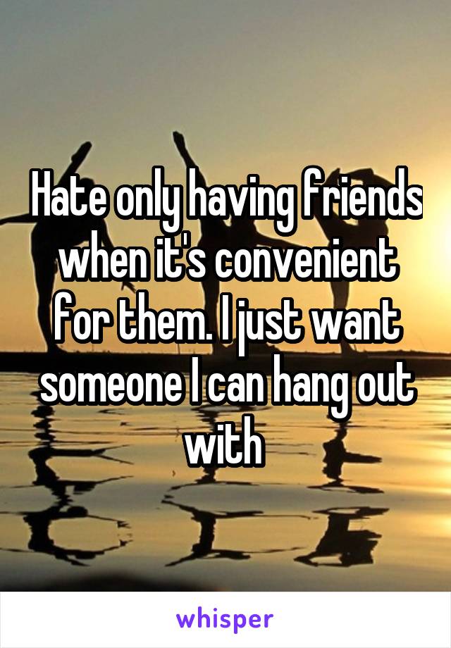 Hate only having friends when it's convenient for them. I just want someone I can hang out with 