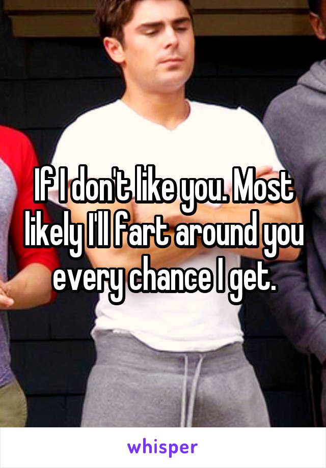 If I don't like you. Most likely I'll fart around you every chance I get.