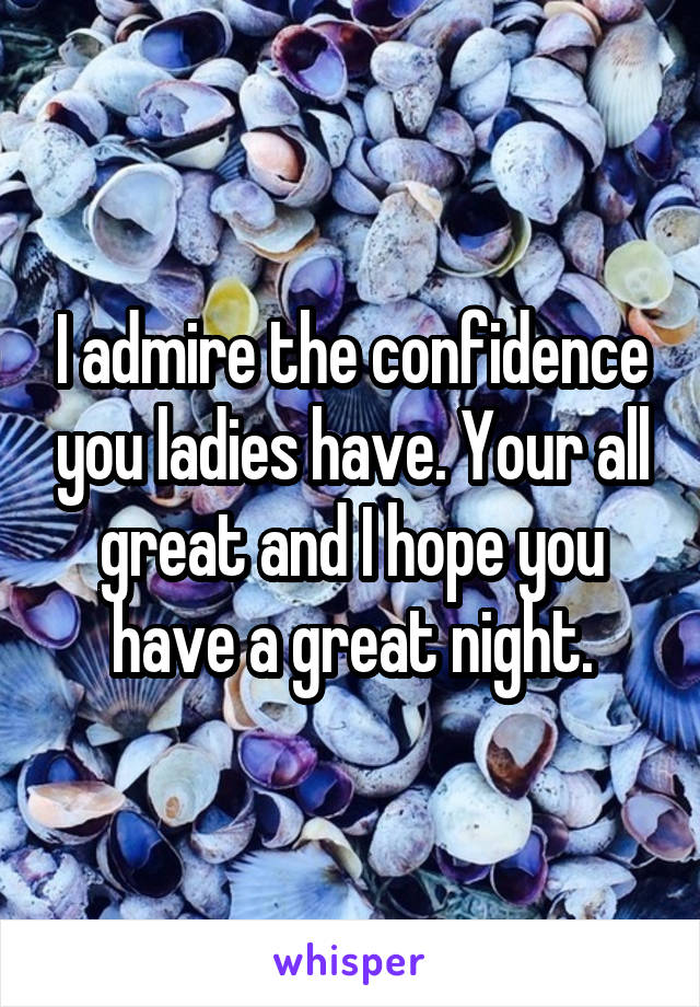 I admire the confidence you ladies have. Your all great and I hope you have a great night.