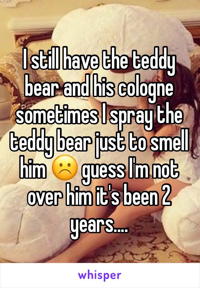 I still have the teddy bear and his cologne sometimes I spray the teddy bear just to smell him ☹️ guess I'm not over him it's been 2 years....