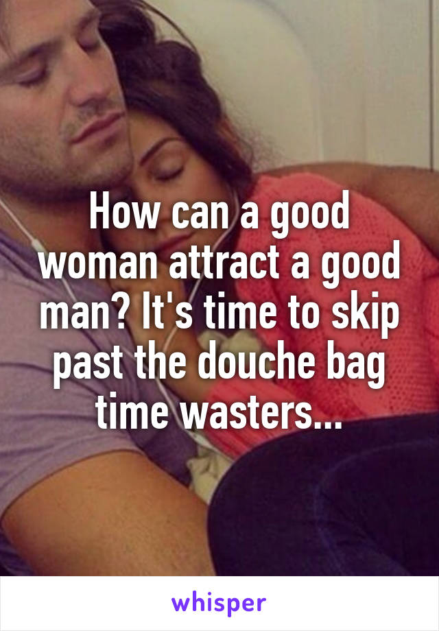 How can a good woman attract a good man? It's time to skip past the douche bag time wasters...