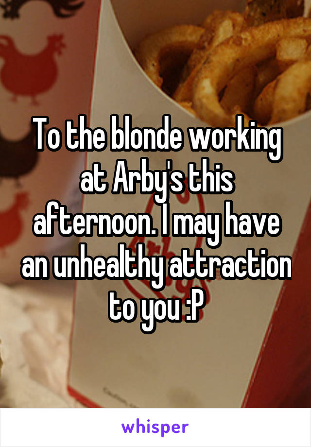 To the blonde working at Arby's this afternoon. I may have an unhealthy attraction to you :P