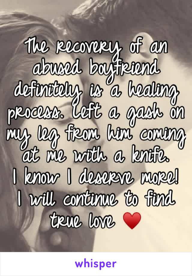 The recovery of an abused boyfriend definitely is a healing process. Left a gash on my leg from him coming at me with a knife. 
I know I deserve more!
I will continue to find true love ♥️