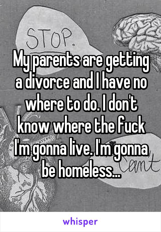 My parents are getting a divorce and I have no where to do. I don't know where the fuck I'm gonna live. I'm gonna be homeless...