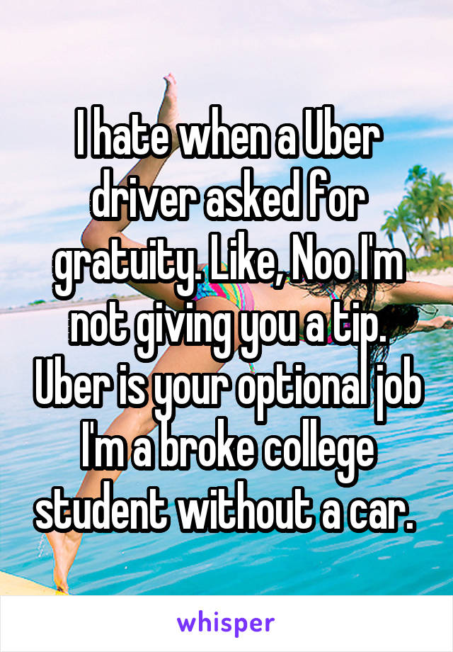 I hate when a Uber driver asked for gratuity. Like, Noo I'm not giving you a tip. Uber is your optional job I'm a broke college student without a car. 