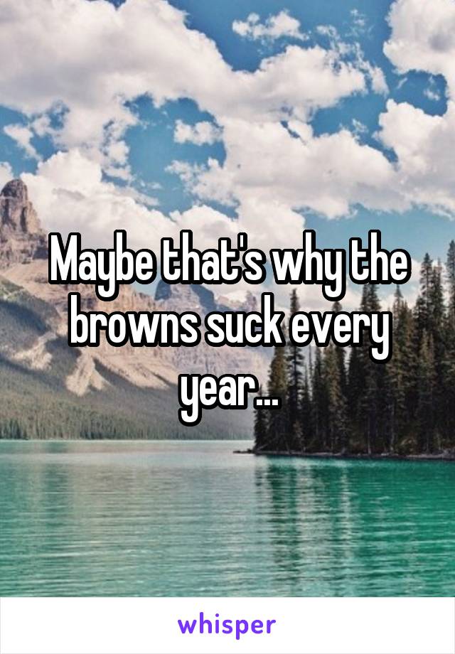 Maybe that's why the browns suck every year...