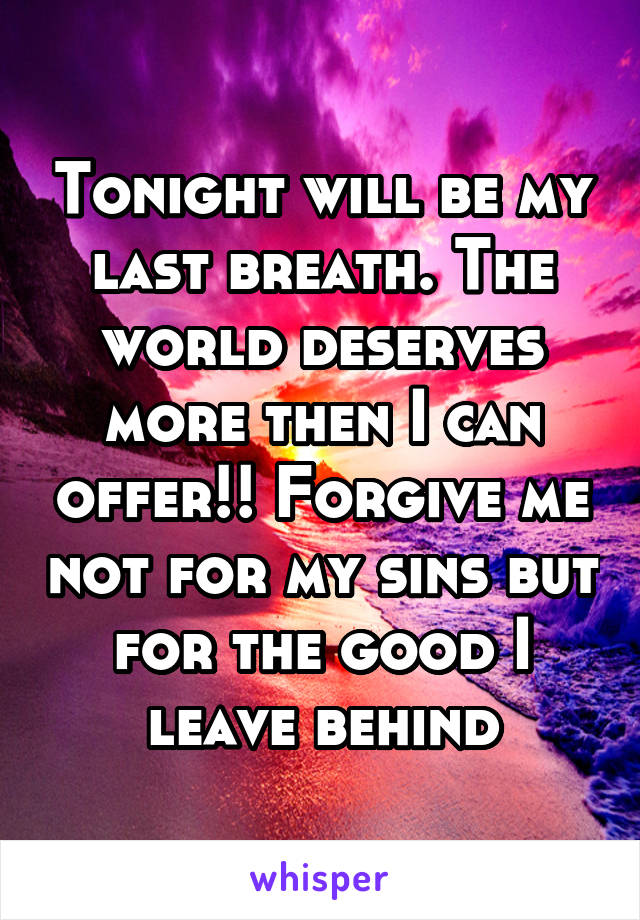 Tonight will be my last breath. The world deserves more then I can offer!! Forgive me not for my sins but for the good I leave behind