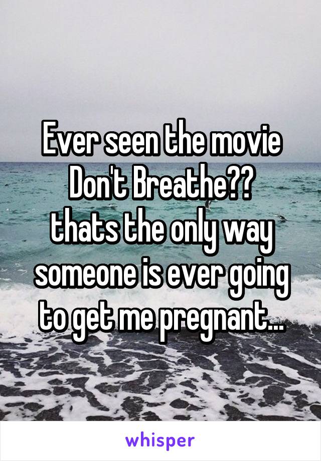 Ever seen the movie Don't Breathe??
thats the only way someone is ever going to get me pregnant...