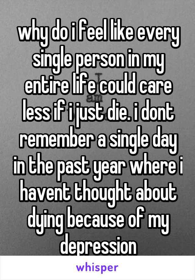 why do i feel like every single person in my entire life could care less if i just die. i dont remember a single day in the past year where i havent thought about dying because of my depression