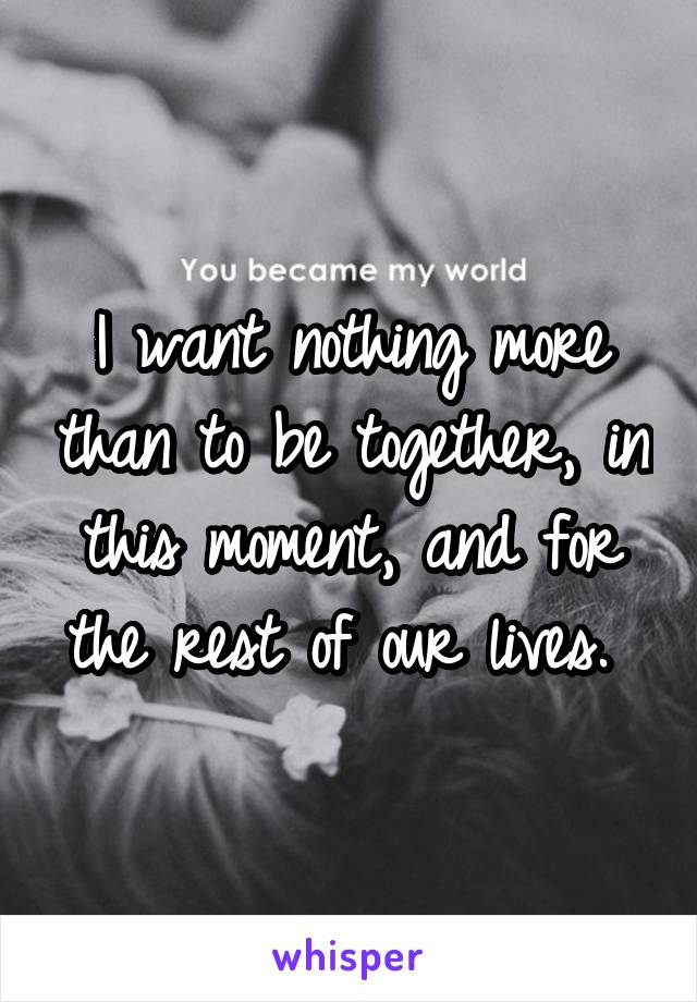 I want nothing more than to be together, in this moment, and for the rest of our lives. 