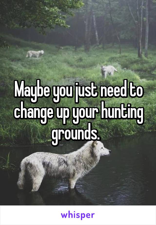 Maybe you just need to change up your hunting grounds.  