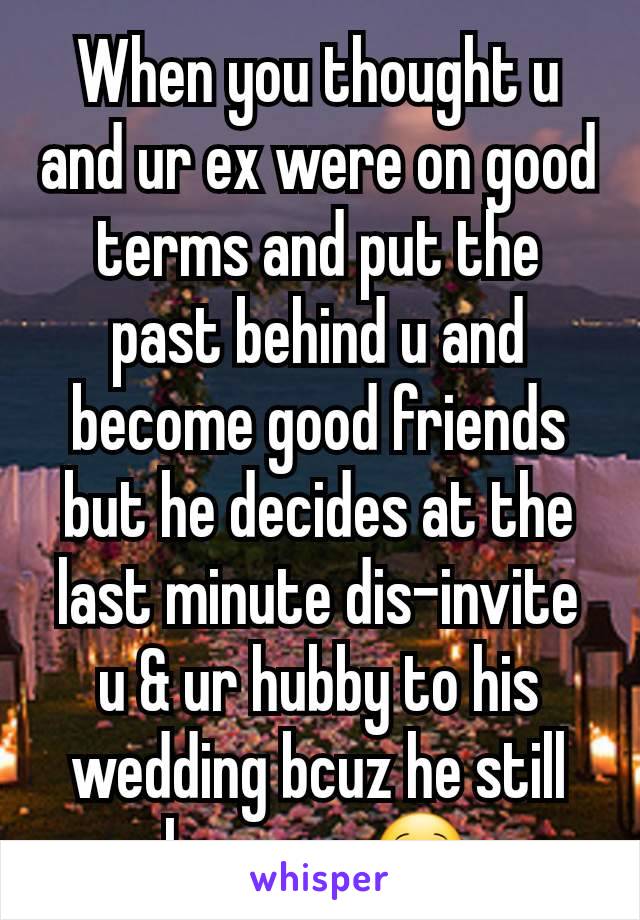 When you thought u and ur ex were on good terms and put the past behind u and become good friends but he decides at the last minute dis-invite u & ur hubby to his wedding bcuz he still loves u.  🙁