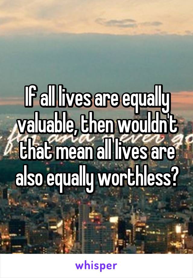 If all lives are equally valuable, then wouldn't that mean all lives are also equally worthless?