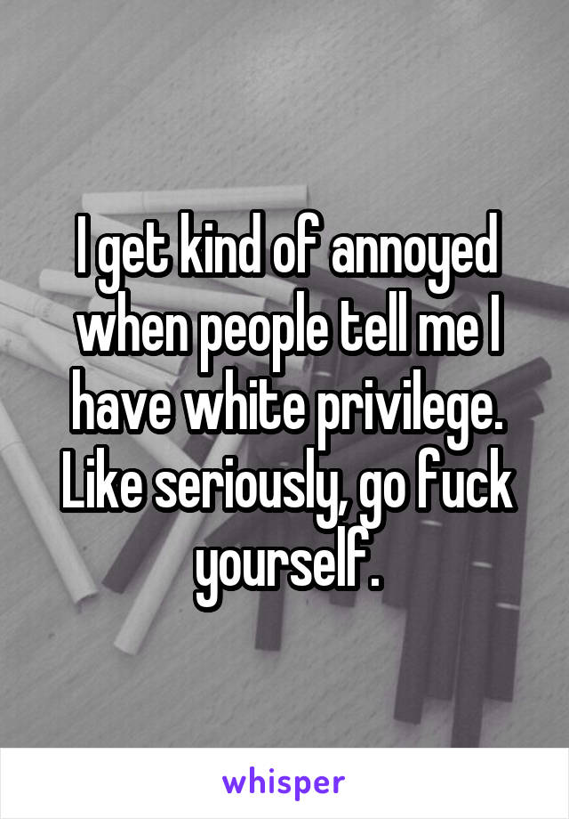 I get kind of annoyed when people tell me I have white privilege. Like seriously, go fuck yourself.