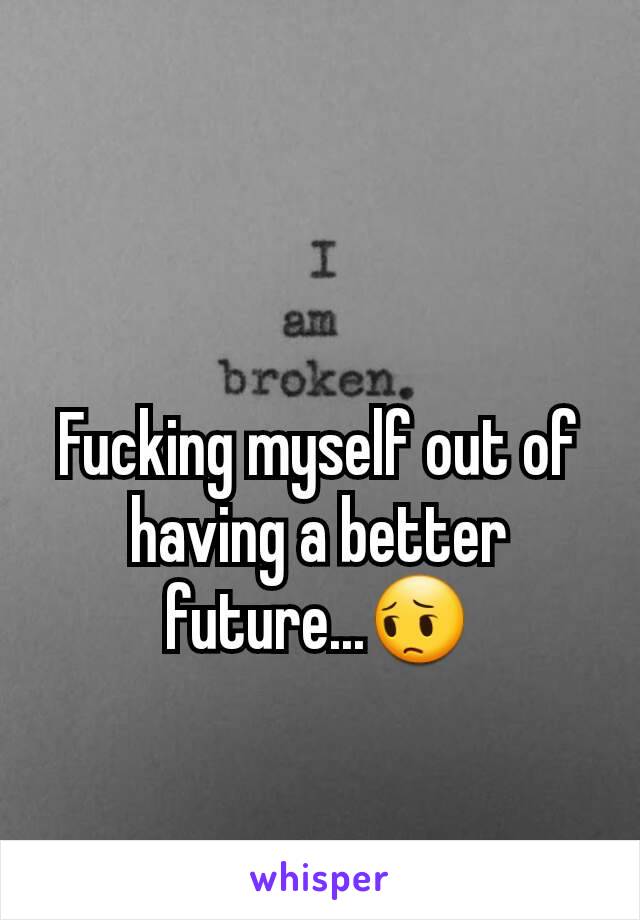 Fucking myself out of having a better future...😔