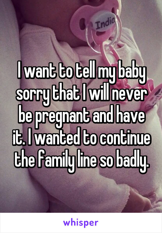 I want to tell my baby sorry that I will never be pregnant and have it. I wanted to continue the family line so badly.