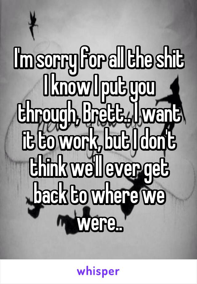 I'm sorry for all the shit I know I put you through, Brett.. I want it to work, but I don't think we'll ever get back to where we were..