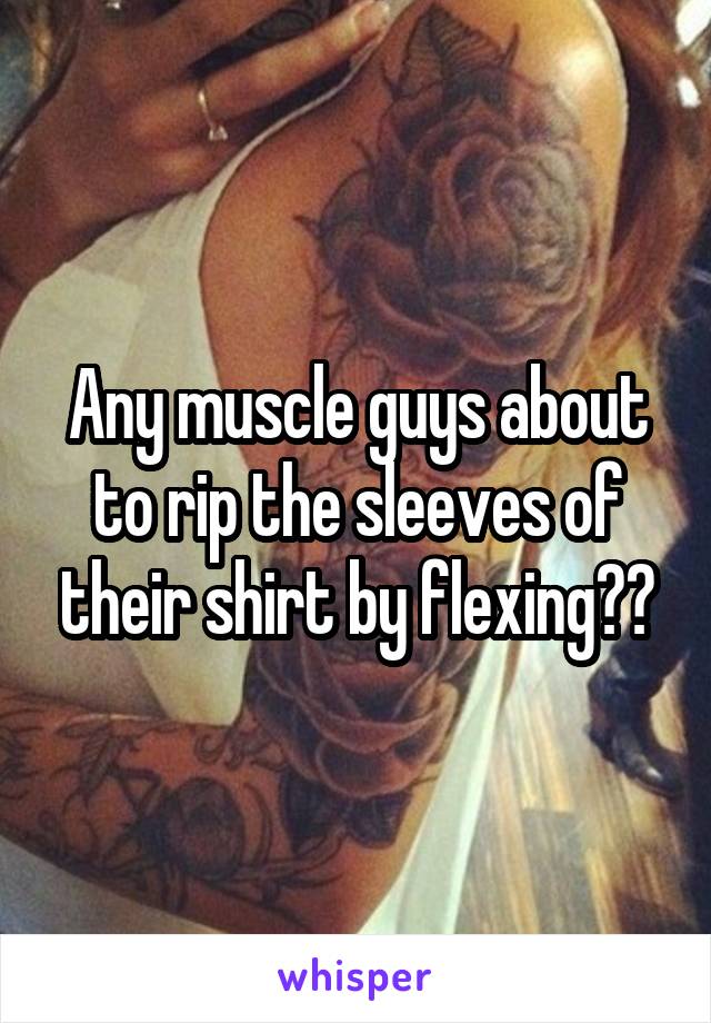 Any muscle guys about to rip the sleeves of their shirt by flexing??