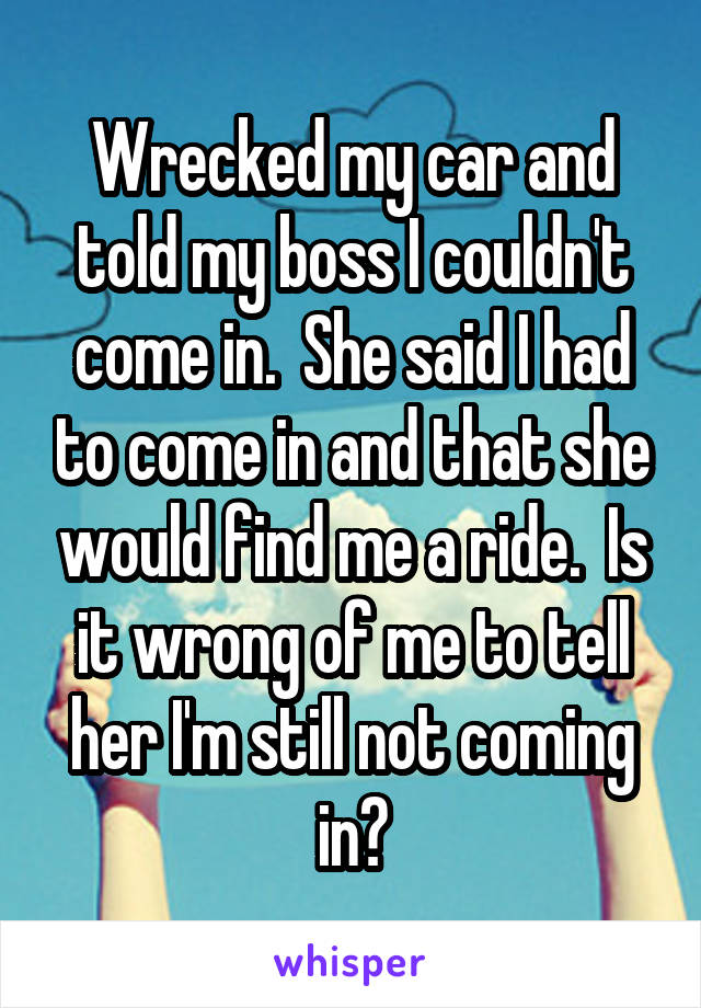 Wrecked my car and told my boss I couldn't come in.  She said I had to come in and that she would find me a ride.  Is it wrong of me to tell her I'm still not coming in?